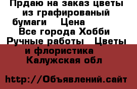 Прдаю на заказ цветы из графированый бумаги  › Цена ­ 1 500 - Все города Хобби. Ручные работы » Цветы и флористика   . Калужская обл.